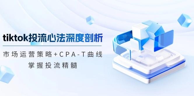 tiktok投流心法深度剖析：市场运营策略+CPA-T曲线，掌握投流精髓-航海圈
