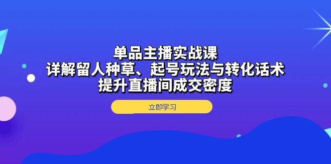 单品主播实战课：详解留人种草、起号玩法与转化话术，提升直播间成交密度-航海圈