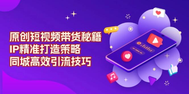 原创 短视频带货秘籍，IP精准打造策略，同城高效引流技巧-航海圈