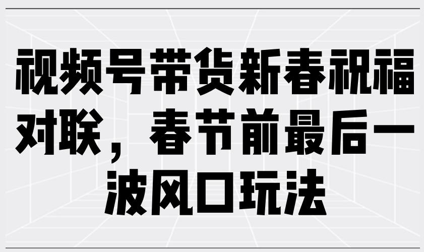 视频号带货新春祝福对联，春节前最后一波风口玩法-航海圈