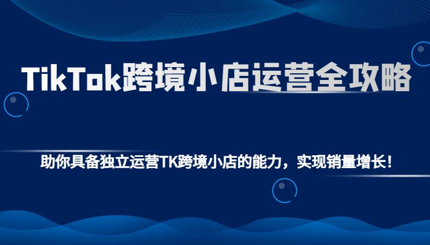 TikTok跨境小店运营全攻略：助你具备独立运营TK跨境小店的能力，实现销量增长！-航海圈