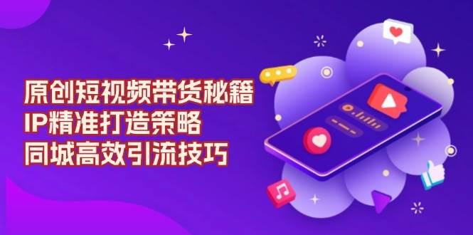 原创短视频带货秘籍，IP精准打造策略，同城高效引流技巧-航海圈