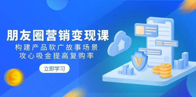 朋友圈营销变现课：构建产品软广故事场景，攻心吸金提高复购率-航海圈