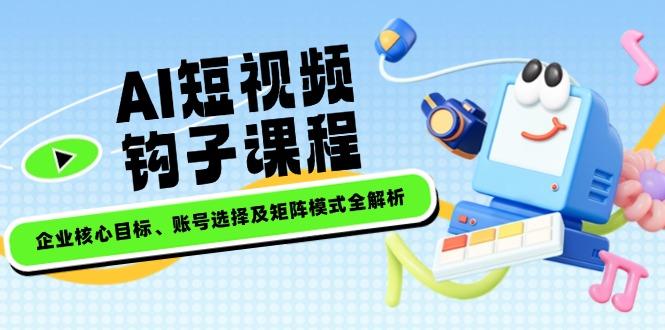 AI短视频钩子课程，企业核心目标、账号选择及矩阵模式全解析-航海圈