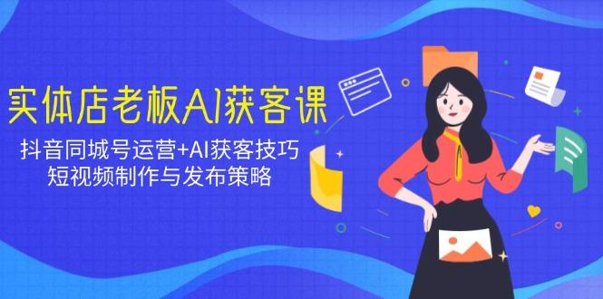 实体店老板AI获客课：抖音同城号运营+AI获客技巧，短视频制作与发布策略-航海圈