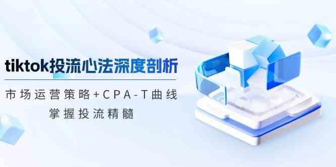 TikTok投流矩阵系统运营课程：市场运营策略+CPA-T曲线，掌握投流精髓（更新）-航海圈