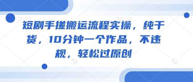 短剧手搓搬运流程实操，纯干货，10分钟一个作品，不违规，轻松过原创-航海圈