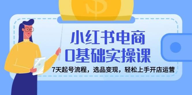 小红书电商0基础实操课，7天起号流程，选品变现，轻松上手开店运营-航海圈