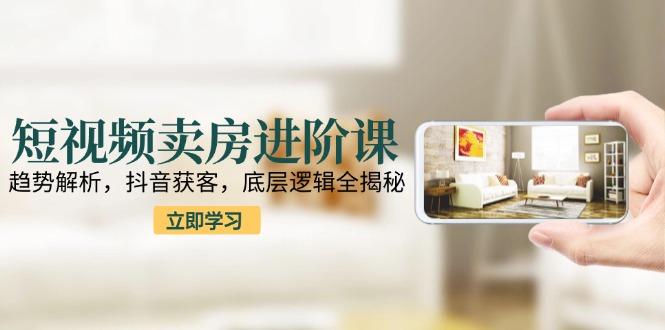 短视频卖房进阶课：趋势解析，抖音获客，底层逻辑全揭秘-航海圈